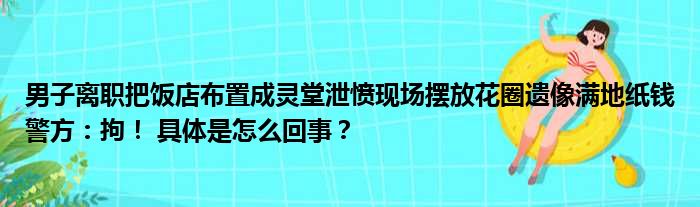 男子离职把饭店布置成灵堂泄愤现场摆放花圈遗像满地纸钱警方：拘！ 具体是怎么回事？