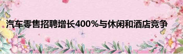 汽车零售招聘增长400%与休闲和酒店竞争