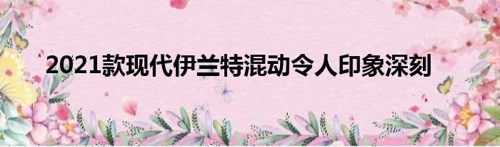 2021款现代伊兰特混动令人印象深刻