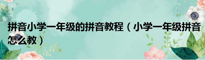 拼音小学一年级的拼音教程（小学一年级拼音怎么教）