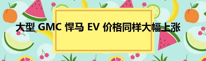 大型 GMC 悍马 EV 价格同样大幅上涨