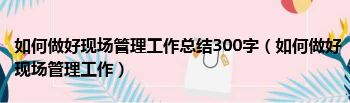 如何做好现场管理工作总结300字（如何做好现场管理工作）