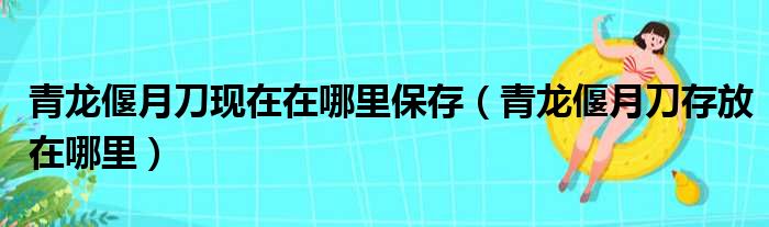 青龙偃月刀现在在哪里保存（青龙偃月刀存放在哪里）