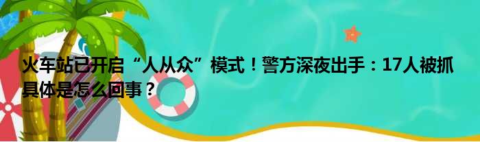 火车站已开启“人从众”模式！警方深夜出手：17人被抓 具体是怎么回事？