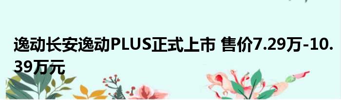 逸动长安逸动PLUS正式上市 售价7.29万-10.39万元