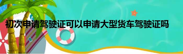 初次申请驾驶证可以申请大型货车驾驶证吗