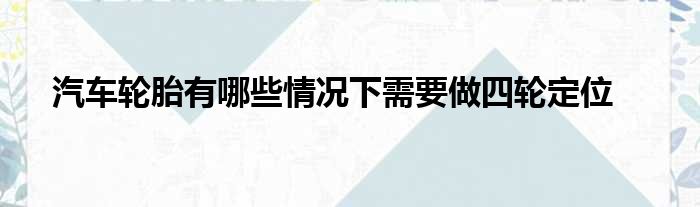 汽车轮胎有哪些情况下需要做四轮定位