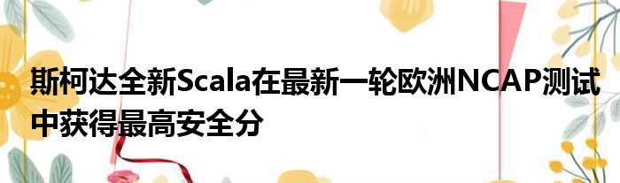 斯柯达全新Scala在最新一轮欧洲NCAP测试中获得最高安全分