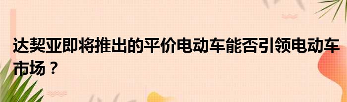 达契亚即将推出的平价电动车能否引领电动车市场？