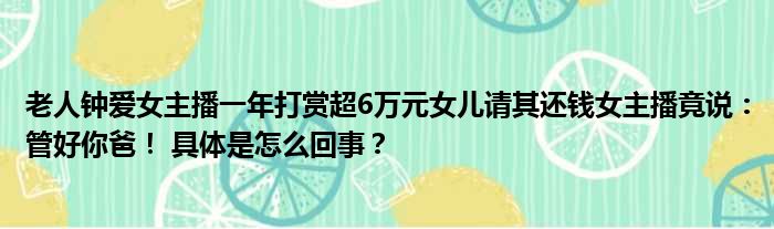 老人钟爱女主播一年打赏超6万元女儿请其还钱女主播竟说：管好你爸！ 具体是怎么回事？