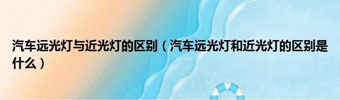 汽车远光灯与近光灯的区别（汽车远光灯和近光灯的区别是什么）