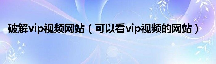 破解vip视频网站（可以看vip视频的网站）