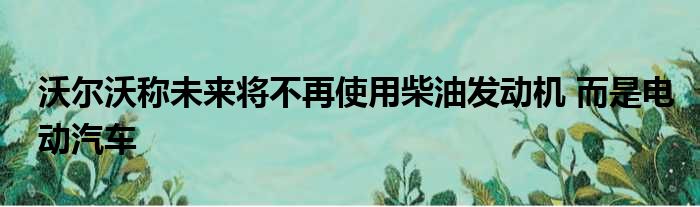 沃尔沃称未来将不再使用柴油发动机 而是电动汽车