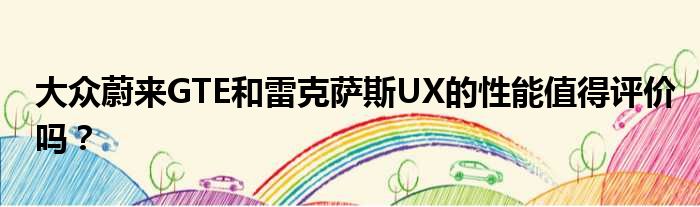 大众蔚来GTE和雷克萨斯UX的性能值得评价吗？