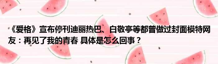 《爱格》宣布停刊迪丽热巴、白敬亭等都曾做过封面模特网友：再见了我的青春 具体是怎么回事？