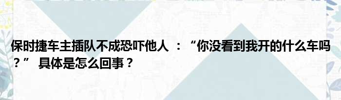 保时捷车主插队不成恐吓他人 ：“你没看到我开的什么车吗？” 具体是怎么回事？