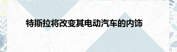 特斯拉将改变其电动汽车的内饰