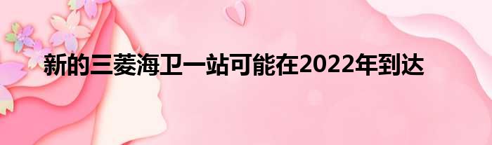 新的三菱海卫一站可能在2022年到达