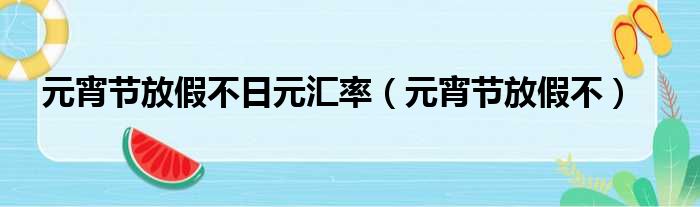 元宵节放假不日元汇率（元宵节放假不）