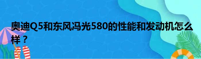 奥迪Q5和东风冯光580的性能和发动机怎么样？