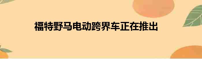 福特野马电动跨界车正在推出