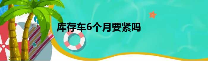 库存车6个月要紧吗