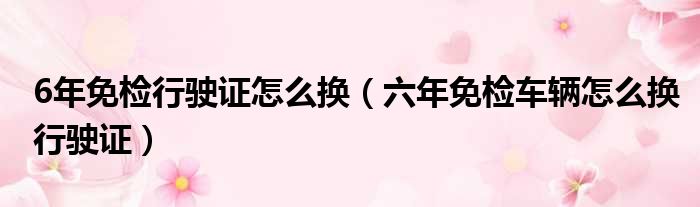 6年免检行驶证怎么换（六年免检车辆怎么换行驶证）