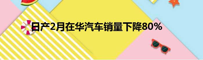 日产2月在华汽车销量下降80%