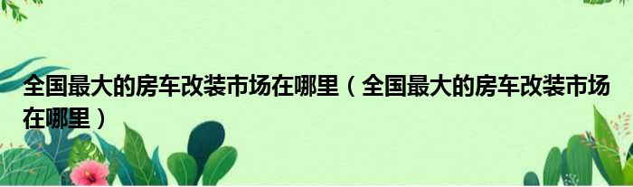 全国最大的房车改装市场在哪里（全国最大的房车改装市场在哪里）