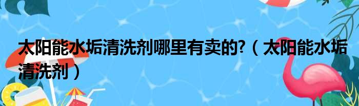 太阳能水垢清洗剂哪里有卖的?（太阳能水垢清洗剂）