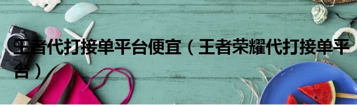 王者代打接单平台便宜（王者荣耀代打接单平台）