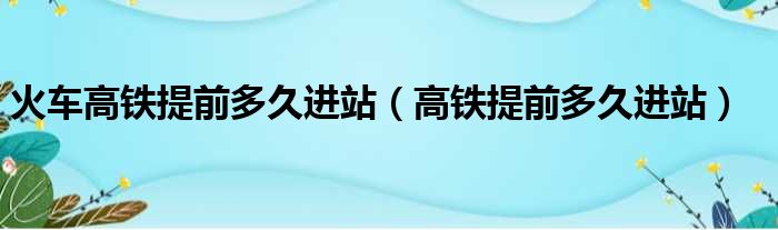 火车高铁提前多久进站（高铁提前多久进站）