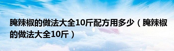 腌辣椒的做法大全10斤配方用多少（腌辣椒的做法大全10斤）