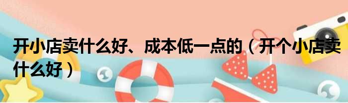 开小店卖什么好、成本低一点的（开个小店卖什么好）