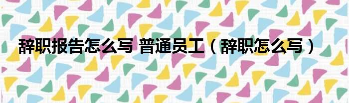 辞职报告怎么写 普通员工（辞职怎么写）