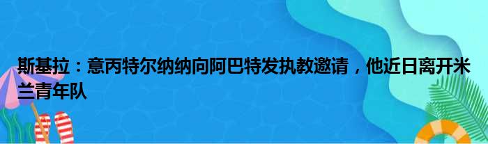 斯基拉：意丙特尔纳纳向阿巴特发执教邀请，他近日离开米兰青年队