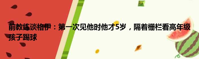 前教练谈格伊：第一次见他时他才5岁，隔着栅栏看高年级孩子踢球