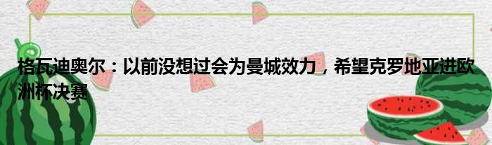 格瓦迪奥尔：以前没想过会为曼城效力，希望克罗地亚进欧洲杯决赛