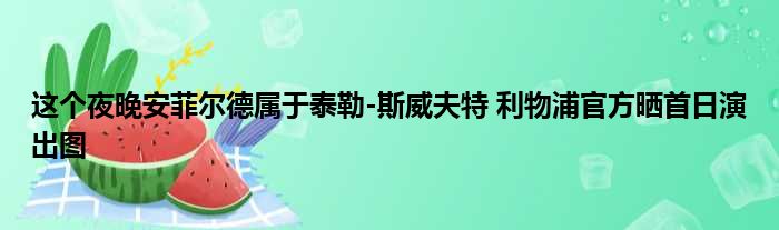 这个夜晚安菲尔德属于泰勒-斯威夫特 利物浦官方晒首日演出图