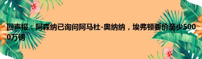 回声报：阿森纳已询问阿马杜-奥纳纳，埃弗顿要价至少5000万镑