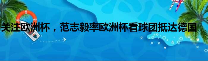 关注欧洲杯，范志毅率欧洲杯看球团抵达德国