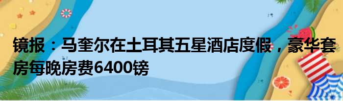 镜报：马奎尔在土耳其五星酒店度假，豪华套房每晚房费6400镑