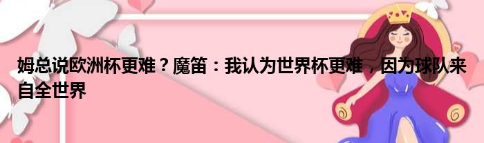 姆总说欧洲杯更难？魔笛：我认为世界杯更难，因为球队来自全世界