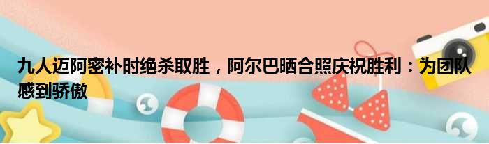 九人迈阿密补时绝杀取胜，阿尔巴晒合照庆祝胜利：为团队感到骄傲