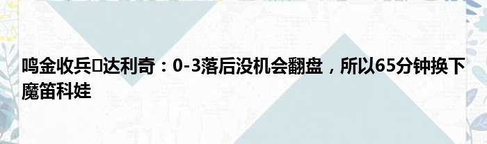 鸣金收兵️达利奇：0-3落后没机会翻盘，所以65分钟换下魔笛科娃