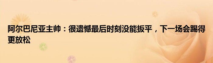 阿尔巴尼亚主帅：很遗憾最后时刻没能扳平，下一场会踢得更放松