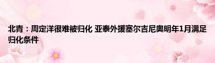 北青：周定洋很难被归化 亚泰外援塞尔吉尼奥明年1月满足归化条件