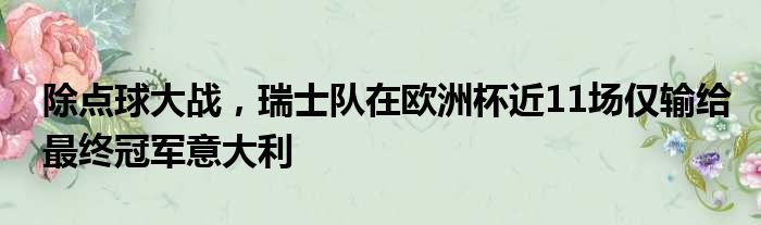 除点球大战，瑞士队在欧洲杯近11场仅输给最终冠军意大利