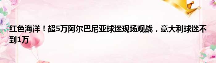 红色海洋！超5万阿尔巴尼亚球迷现场观战，意大利球迷不到1万