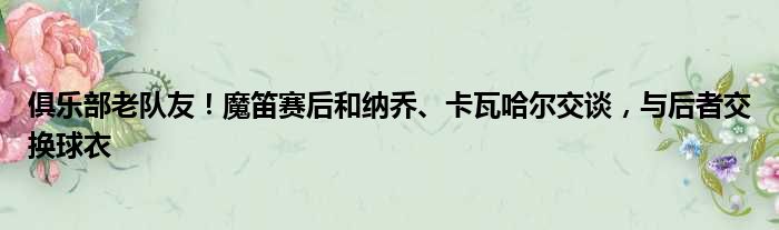 俱乐部老队友！魔笛赛后和纳乔、卡瓦哈尔交谈，与后者交换球衣